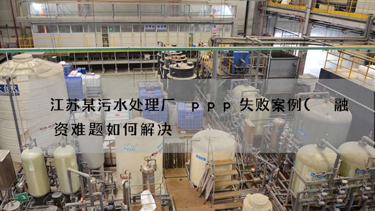 江苏某污水处理厂 ppp失败案例( 融资难题如何解决) 江苏某污水处理厂 ppp失败案例( 融资难题如何解决)